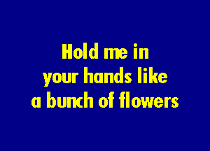 Hold me in
your hands like

a bunth of flowers