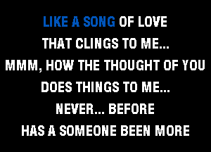 LIKE A SONG OF LOVE
THAT CLIHGS TO ME...
MMM, HOW THE THOUGHT OF YOU
DOES THINGS TO ME...
NEVER... BEFORE
HAS A SOMEONE BEEN MORE