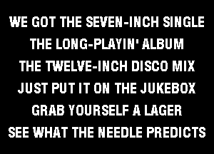 WE GOT THE SEVEH-IHCH SINGLE
THE LOHG-PLAYIH' ALBUM
THE TWELVE-IHCH DISCO MIX
JUST PUT IT ON THE JUKEBOX
GRAB YOURSELF A LAGER
SEE WHAT THE NEEDLE PREDICTS