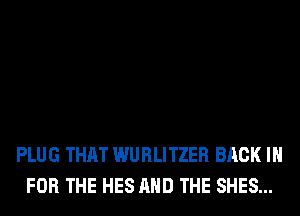 PLUG THAT WURLITZER BACK IN
FOR THE HES AND THE SHES...