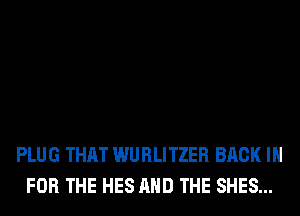 PLUG THAT WURLITZER BACK IN
FOR THE HES AND THE SHES...