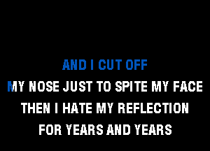 AND I CUT OFF
MY HOSE JUST TO SPITE MY FACE
THEN I HATE MY REFLECTION
FOR YEARS AND YEARS