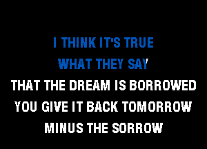 I THINK IT'S TRUE
WHAT THEY SAY
THAT THE DREAM IS BORROWED
YOU GIVE IT BACK TOMORROW
MINUS THE SORROW