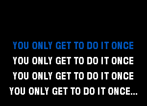 YOU ONLY GET TO DO IT ONCE
YOU ONLY GET TO DO IT ONCE
YOU ONLY GET TO DO IT ONCE
YOU ONLY GET TO DO IT ONCE...