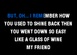 BUT, OH... I REMEMBER HOW
YOU USED TO SHINE BACK THEN
YOU WENT DOWN SO EASY
LIKE A GLASS 0F WINE
MY FRIEND