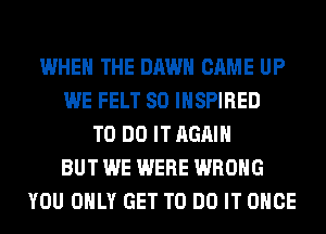 WHEN THE DAWN CAME UP
WE FELT SO INSPIRED
TO DO IT AGAIN
BUT WE WERE WRONG
YOU ONLY GET TO DO IT ONCE
