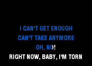 I CAN'T GET ENOUGH

CAN'T TAKE ANYMORE
OH, HO!
RIGHT NOW, BABY, I'M TORH