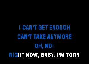 I CAN'T GET ENOUGH

CAN'T TAKE ANYMORE
OH, HO!
RIGHT NOW, BABY, I'M TORH