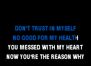 DON'T TRUST IH MYSELF
NO GOOD FOR MY HEALTH
YOU MESSED WITH MY HEART
HOW YOU'RE THE REASON WHY