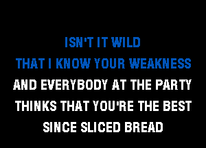 ISN'T IT WILD
THAT I K 0W YOUR WEAKHESS
AND EVERYBODY AT THE PARTY
THINKS THAT YOU'RE THE BEST
SINCE SLICED BREAD