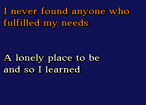 I never found anyone Who
fulfilled my needs

A lonely place to be
and so I learned