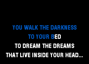 YOU WALK THE DARKNESS
TO YOUR BED
T0 DREAM THE DREAMS
THAT LIVE INSIDE YOUR HEAD...