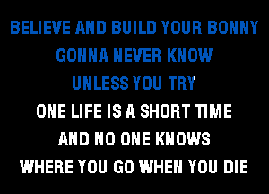 BELIEVE AND BUILD YOUR BOHHY
GONNA NEVER KNOW
UNLESS YOU TRY
OHE LIFE IS A SHORT TIME
AND NO ONE KNOWS
WHERE YOU GO WHEN YOU DIE