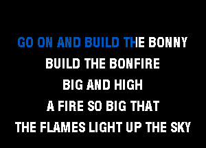 GO ON AND BUILD THE BOHHY
BUILD THE BOHFIRE
BIG AND HIGH
A FIRE SO BIG THAT
THE FLAMES LIGHT UP THE SKY