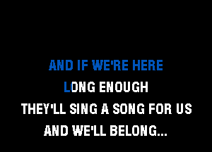 AND IF WE'RE HERE
LONG ENOUGH
THEY'LL SING A SONG FOR US
AND WE'LL BELONG...