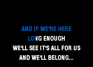 AND IF WE'RE HERE
LONG ENOUGH
WE'LL SEE IT'S ALL FOR US
AND WE'LL BELONG...