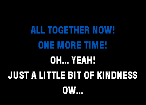 ALL TOGETHER HOW!
ONE MORE TIME!
OH... YEAH!
JUST A LITTLE BIT OF KIHDHESS
0W...