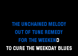 THE UHCHAIHED MELODY
OUT OF TUHE REMEDY
FOR THE WEEKEND
T0 CURE THE WEEKDAY BLUES