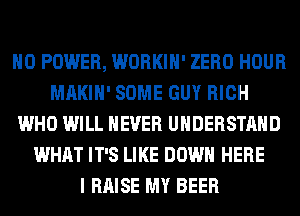 H0 POWER, WORKIH' ZERO HOUR
MAKIH' SOME GUY RICH
WHO WILL NEVER UNDERSTAND
WHAT IT'S LIKE DOWN HERE
I RAISE MY BEER