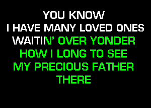 YOU KNOW
I HAVE MANY LOVED ONES

WAITIN' OVER YONDER
HOWI LONG TO SEE
MY PRECIOUS FATHER
THERE