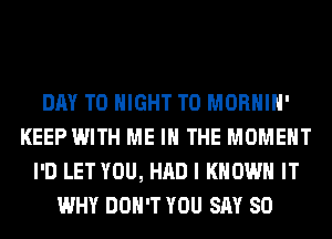 DAY TO NIGHT T0 MORHIH'
KEEP WITH ME IN THE MOMENT
I'D LET YOU, HAD I KNOW IT
WHY DON'T YOU SAY SO