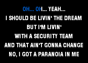 0H... OH... YEAH...
I SHOULD BE LIVIH' THE DREAM
BUT I'M LIVIH'
WITH A SECURITY TEAM
AND THAT AIN'T GONNA CHANGE
NO, I GOTA PARAHOIA IN ME