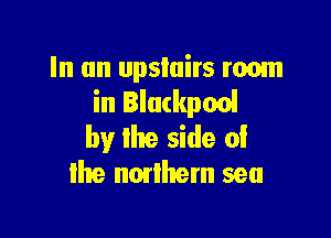 In an upstairs room
in Blackpool

by the side of
me nonhem sea