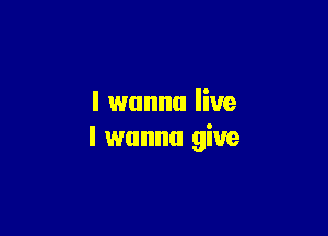 I wanna live

I wanna give