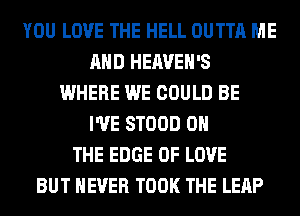 YOU LOVE THE HELL OUTTA ME
AND HEAVEH'S
WHERE WE COULD BE
I'VE STOOD ON
THE EDGE OF LOVE
BUT NEVER TOOK THE LEAP