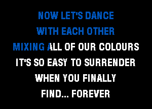 HOW LET'S DANCE
WITH EACH OTHER
MIXING ALL OF OUR COLOURS
IT'S SO EASY TO SURRENDER
WHEN YOU FINALLY
FIND... FOREVER
