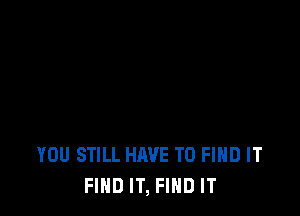 YOU STILL HAVE TO FIND IT
FIND IT, FIND IT