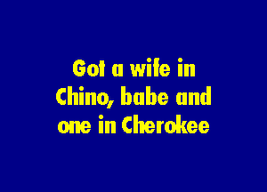 Got a wife in

Chino, babe and
one in Cherokee