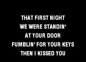 THAT FIRST NIGHT
WE WERE STANDIN'
AT YOUR DOOR
FUMBLIH' FOR YOUR KEYS
THEN I KISSED YOU
