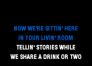 HOW WE'RE SITTIH' HERE
IN YOUR LIVIH' ROOM
TELLIH' STORIES WHILE
WE SHARE A DRINK OR TWO