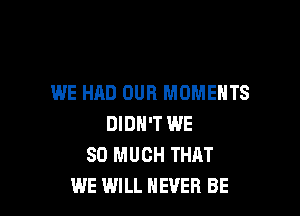 WE HAD OUR MOMENTS

DIDN'T WE
SO MUCH THAT
WE WILL NEVER BE