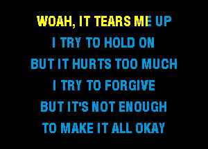 WOAH, IT TERRS ME UP
I TRY TO HOLD 0
BUT IT HURTS TOO MUCH
I TRY TO FORGIVE
BUT IT'S NOT ENOUGH
TO MRKE IT RLL OKAY
