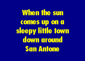 When the sun
comes up on a

sleepy Iillle Iown
down around
San Antone