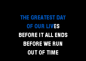 THE GREATEST DAY
OF OUR LIVES

BEFORE IT JILL ENDS
BEFORE WE RUN
OUT OF TIME