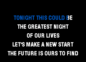 TONIGHT THIS COULD BE
THE GREATEST NIGHT
OF OUR LIVES
LET'S MAKE A NEW START
THE FUTURE IS OURS TO FIND