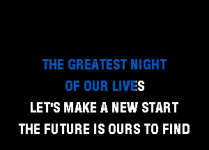 THE GREATEST NIGHT
OF OUR LIVES
LET'S MAKE A NEW START
THE FUTURE IS OURS TO FIND