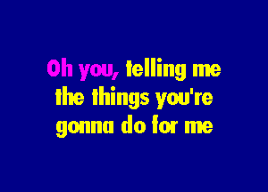 telling me

lhe Ihings you're
gonna do i0! me