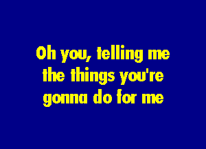 Oh you, telling me

lhe lhings you're
gonna do '07 me