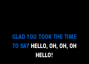 GLAD YOU TOOK THE TIME
TO SAY HELLO, 0H, 0H, 0H
HELLO!