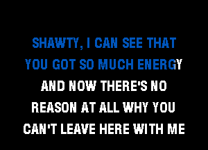 SHAWTY, I CAN SEE THAT
YOU GOT SO MUCH ENERGY
AND HOW THERE'S H0
REASON AT ALL WHY YOU
CAN'T LEAVE HERE WITH ME