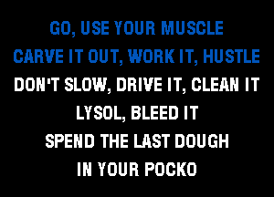 GO, USE YOUR MUSCLE
CARVE IT OUT, WORK IT, HUSTLE
DON'T SLOW, DRIVE IT, CLEAN IT

LYSOL, BLEED IT

SPEND THE LAST DOUGH

IN YOUR POCKO