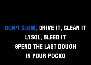 DON'T SLOW, DRIVE IT, CLEAN IT
LYSOL, BLEED IT
SPEND THE LAST DOUGH
IN YOUR POCKO
