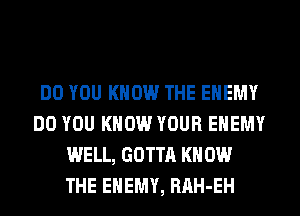 DO YOU KNOW THE ENEMY
DO YOU KNOW YOUR ENEMY
WELL, GOTTA KN 0W
THE ENEMY, RAH-EH