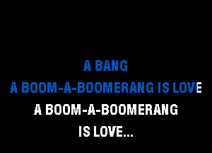 A BANG

A BOOM-A-BDOMERAHG IS LOVE
11 BOOM-A-BOUMERAHG
IS LOVE...