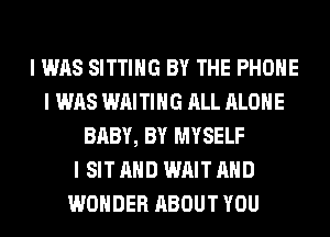I WAS SITTING BY THE PHONE
I WAS WAITING ALL ALONE
BABY, BY MYSELF
I SIT AND WAIT AND
WONDER ABOUT YOU