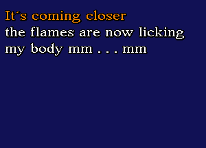 It's coming closer
the flames are now licking
my body mm . . . mm